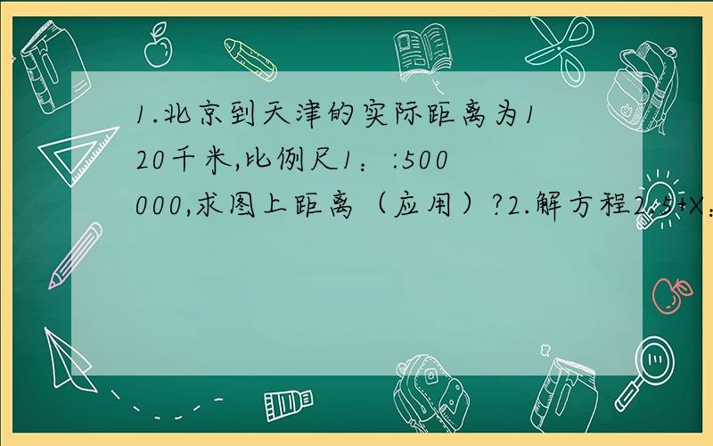 1.北京到天津的实际距离为120千米,比例尺1：:500000,求图上距离（应用）?2.解方程2.5+X：4=4：5
