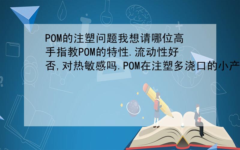 POM的注塑问题我想请哪位高手指教POM的特性.流动性好否,对热敏感吗.POM在注塑多浇口的小产品（即1模产品多个）主要会出现哪些方面的工艺问题.