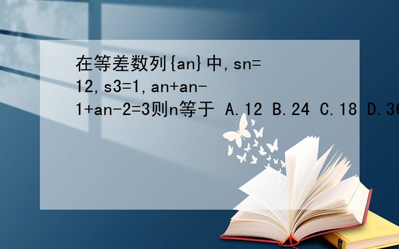 在等差数列{an}中,sn=12,s3=1,an+an-1+an-2=3则n等于 A.12 B.24 C.18 D.36