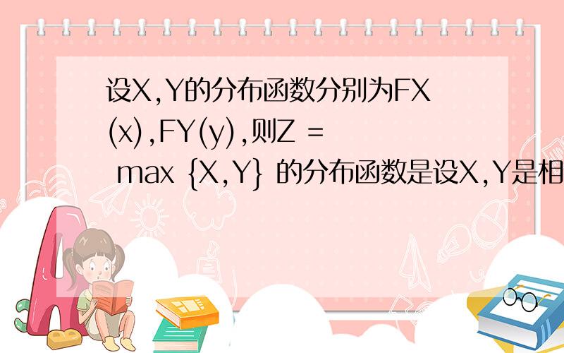 设X,Y的分布函数分别为FX(x),FY(y),则Z = max {X,Y} 的分布函数是设X,Y是相互独立的两个随机变量,它们的分布函数分别为FX(x),FY(y),则Z = max {X,Y} 的分布函数是A）FZ（z）= max { FX(x),FY(y)};B) FZ（z）= max {