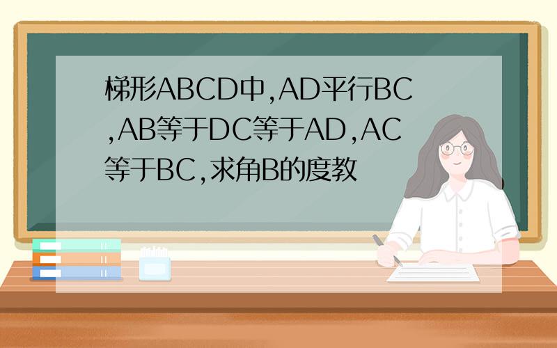 梯形ABCD中,AD平行BC,AB等于DC等于AD,AC等于BC,求角B的度教