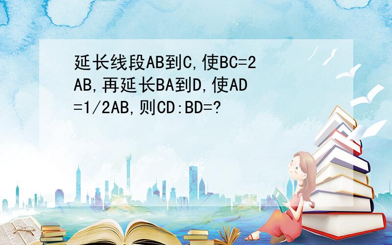 延长线段AB到C,使BC=2AB,再延长BA到D,使AD=1/2AB,则CD:BD=?