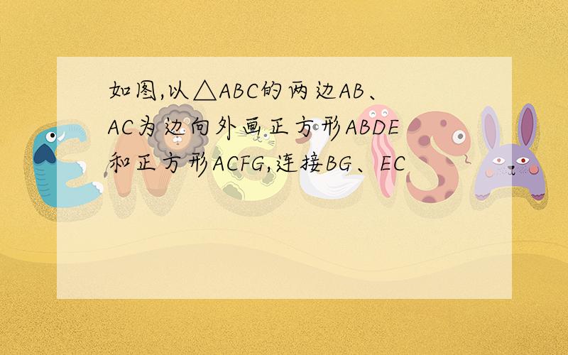 如图,以△ABC的两边AB、AC为边向外画正方形ABDE和正方形ACFG,连接BG、EC
