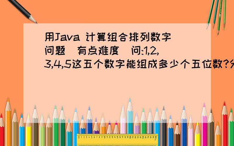 用Java 计算组合排列数字问题(有点难度)问:1,2,3,4,5这五个数字能组成多少个五位数?分别是?要求输出结果:能组成的五位数的个数,所有可能的组合数字.