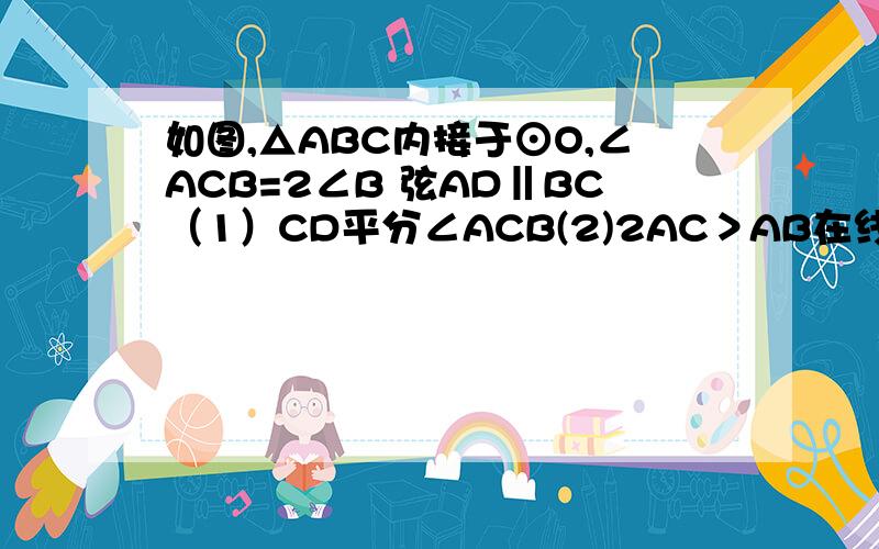 如图,△ABC内接于⊙O,∠ACB=2∠B 弦AD‖BC（1）CD平分∠ACB(2)2AC＞AB在线等啊!5分钟之内.
