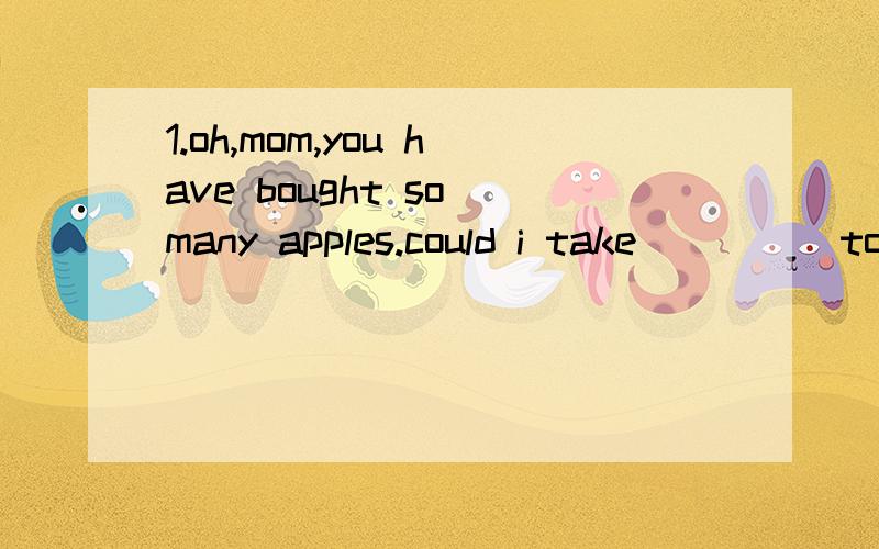 1.oh,mom,you have bought so many apples.could i take_____to school?of course,you can.A.ones B.it C.those D.some2.i will ____help____who are in trouble,if i canA.strictly,these B.strictly,them C.happily,those D.happily,ones