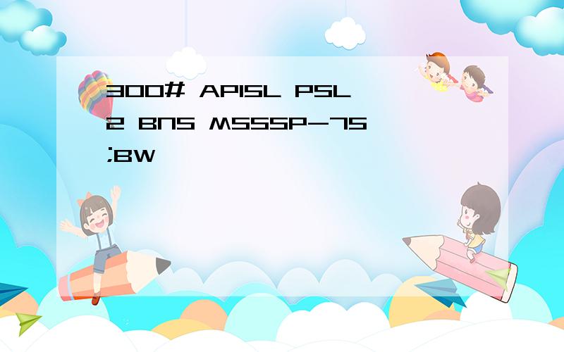 300# API5L PSL2 BNS MSSSP-75;BW