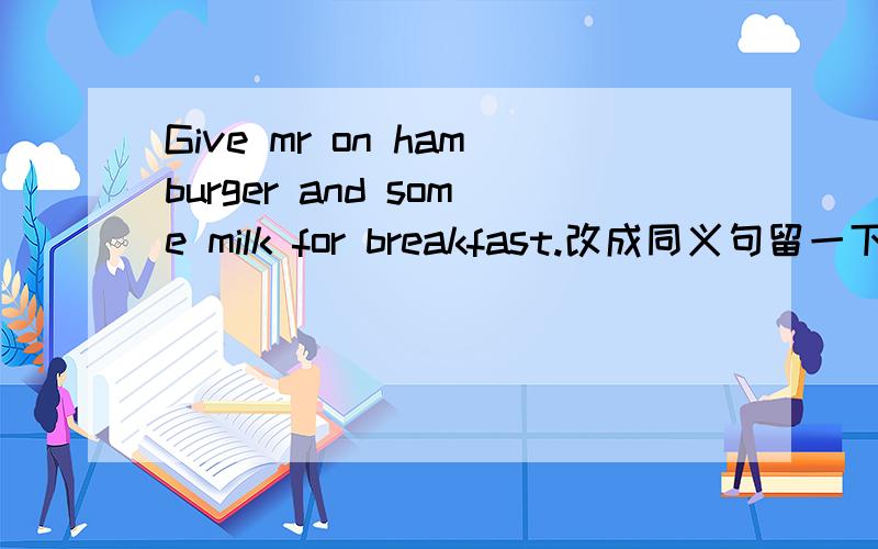 Give mr on hamburger and some milk for breakfast.改成同义句留一下你们的QQ号，有不会的我问你们Give me one hamburger and some milk for breakfast