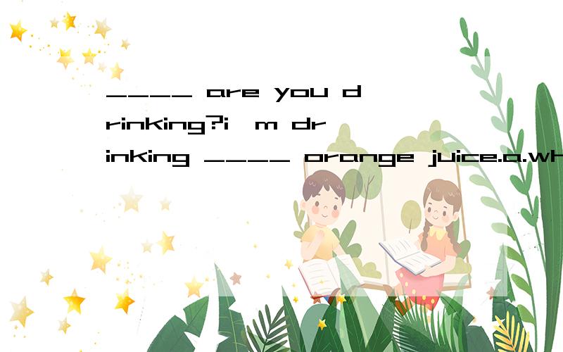 ____ are you drinking?i'm drinking ____ orange juice.a.what;some b.what.a c.where .a