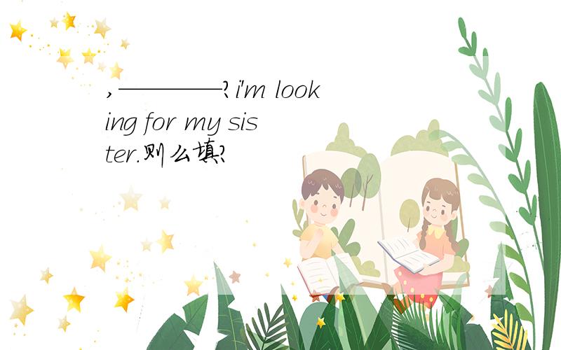 ,————?i'm looking for my sister.则么填?