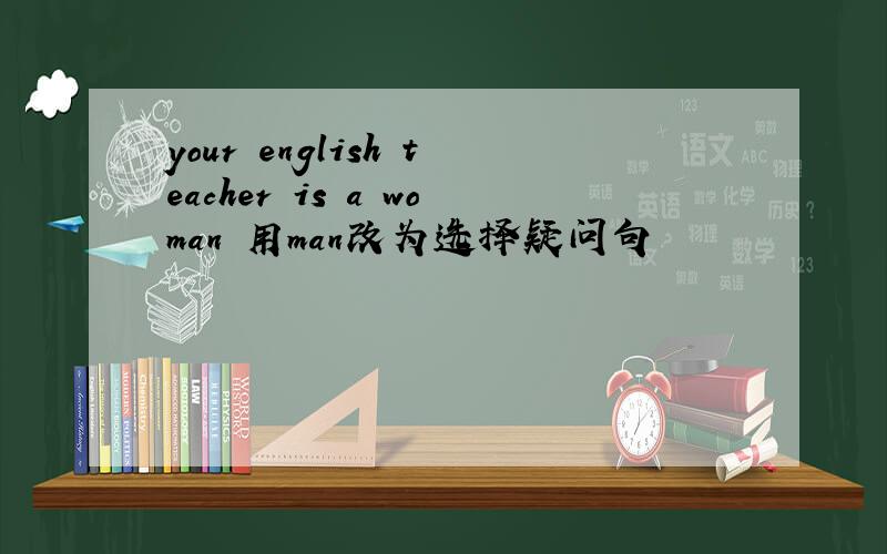 your english teacher is a woman 用man改为选择疑问句