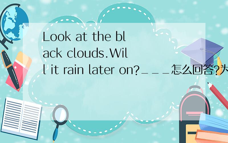 Look at the black clouds.Will it rain later on?___怎么回答?为什么?A.I don't hope so.B .I'm afaid so