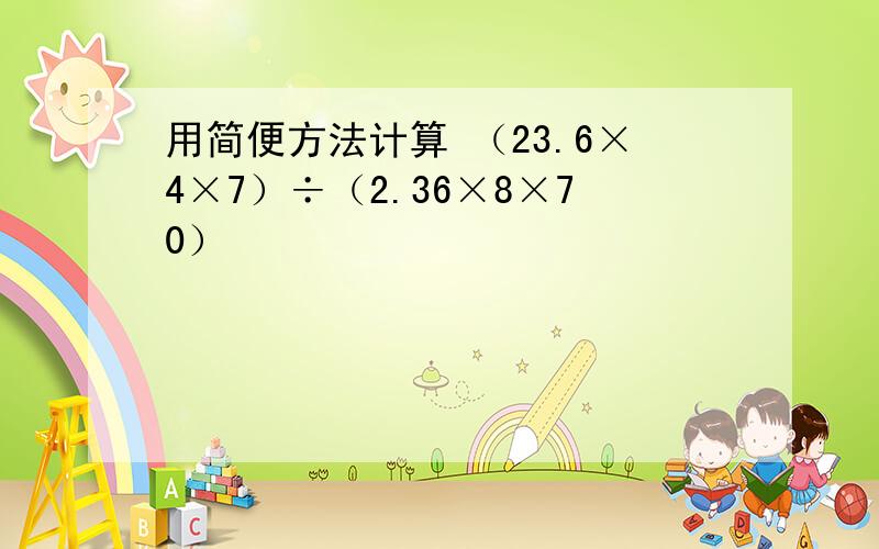 用简便方法计算 （23.6×4×7）÷（2.36×8×70）