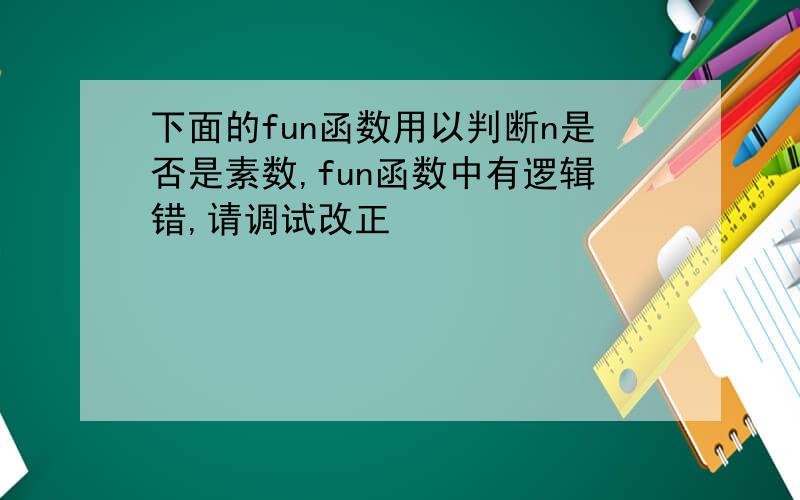 下面的fun函数用以判断n是否是素数,fun函数中有逻辑错,请调试改正