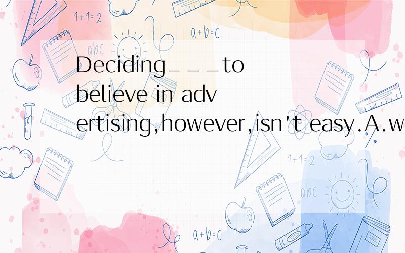 Deciding___to believe in advertising,however,isn't easy.A.what B.which C.that D.how选什么呢,