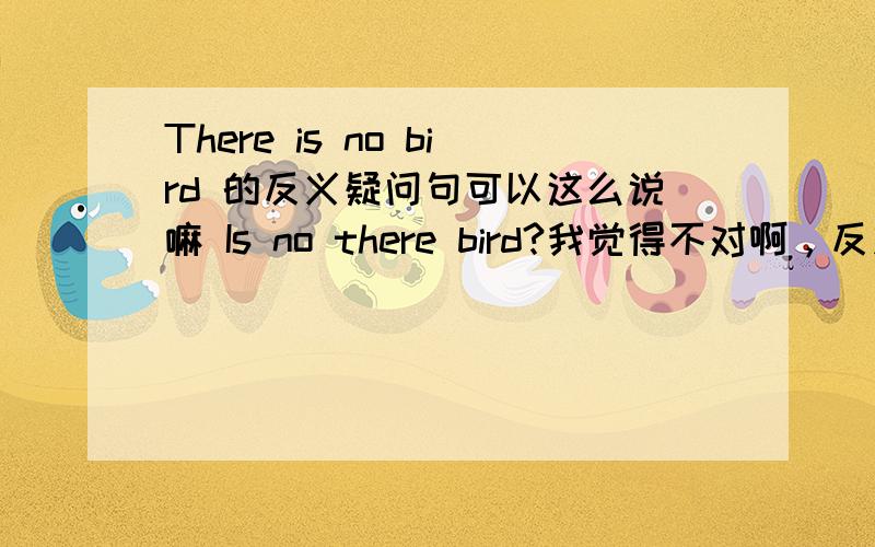 There is no bird 的反义疑问句可以这么说嘛 Is no there bird?我觉得不对啊，反义疑问句还有一种形式。比如 be not there。那有没有 be no there