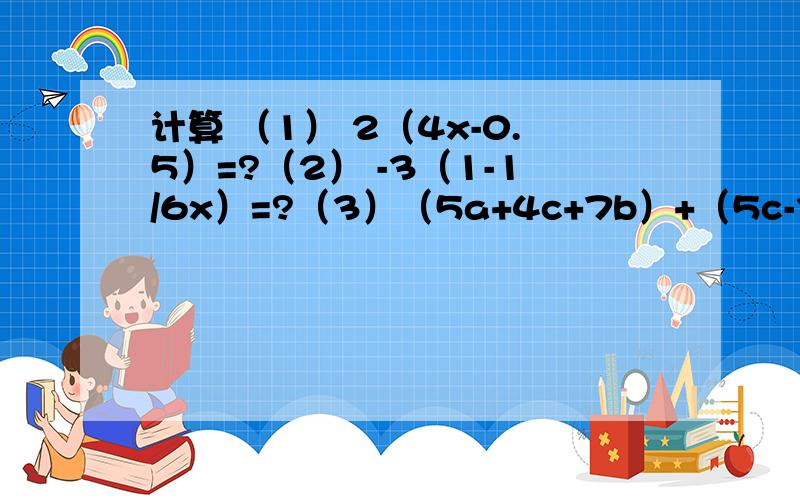 计算 （1） 2（4x-0.5）=?（2） -3（1-1/6x）=?（3）（5a+4c+7b）+（5c-3b-6a）=?计算 （1） 2（4x-0.5）=?（2） -3（1-1/6x）=?（3） （5a+4c+7b）+（5c-3b-6a）=?（4）（8xy-x的平方+y的平方）-（x的平方-y的平方+8