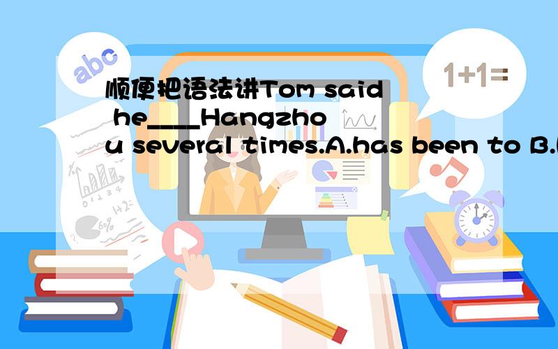顺便把语法讲Tom said he____Hangzhou several times.A.has been to B.has gone toC.had been to D.had gone to讲解下 ,