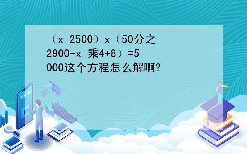 （x-2500）x（50分之2900-x 乘4+8）=5000这个方程怎么解啊?