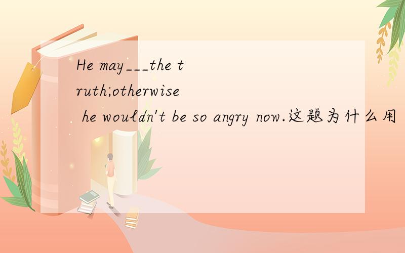 He may___the truth;otherwise he wouldn't be so angry now.这题为什么用 have known 而不用 has known