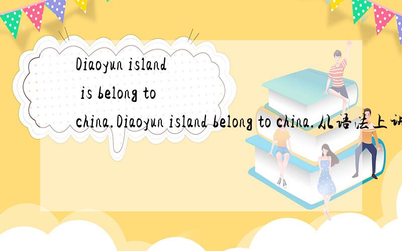 Diaoyun island is belong to china.Diaoyun island belong to china.从语法上讲,这两话,belong to前面是应加 is 还是不用加 is?为什么?