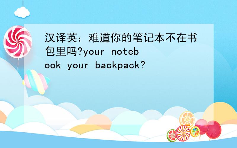汉译英：难道你的笔记本不在书包里吗?your notebook your backpack?