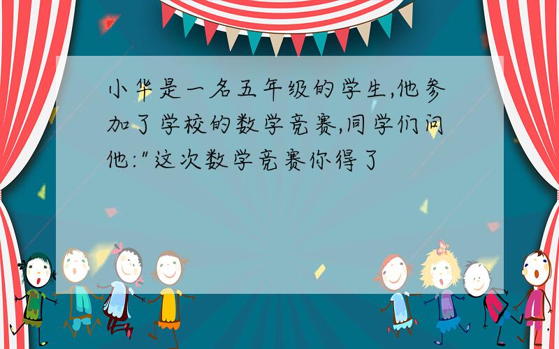 小华是一名五年级的学生,他参加了学校的数学竞赛,同学们问他: