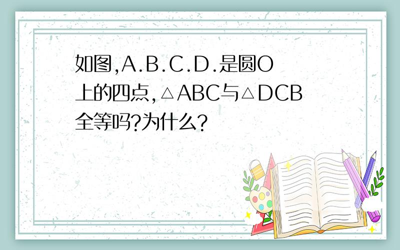 如图,A.B.C.D.是圆O上的四点,△ABC与△DCB全等吗?为什么?