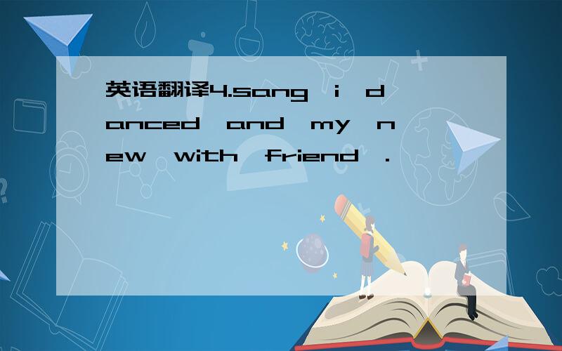 英语翻译4.sang,i,danced,and,my,new,with,friend,.