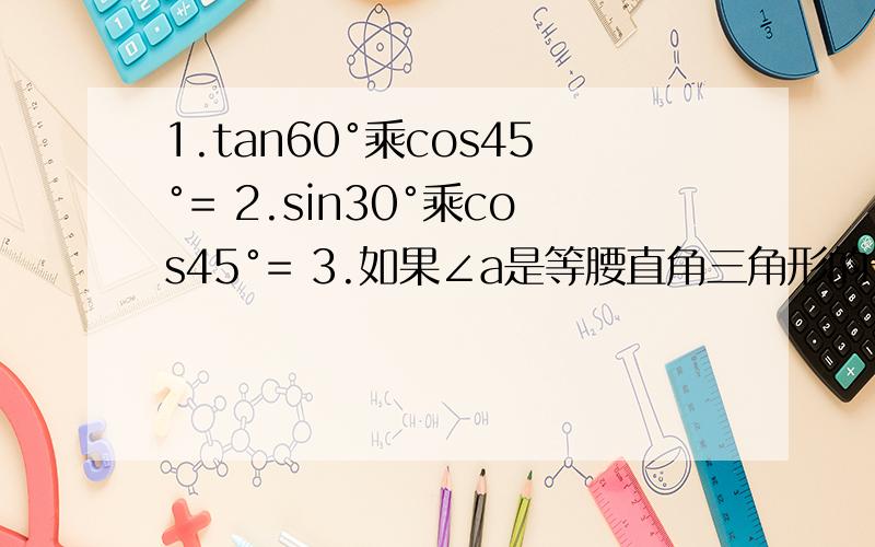 1.tan60°乘cos45°= 2.sin30°乘cos45°= 3.如果∠a是等腰直角三角形的一个锐角,则tan a的值是4.3tan45°+2sin30° 5.16cos²45°-3分之1 tan²60°6.根号2 sin45°-根号3 （sin60°-2cos30°）