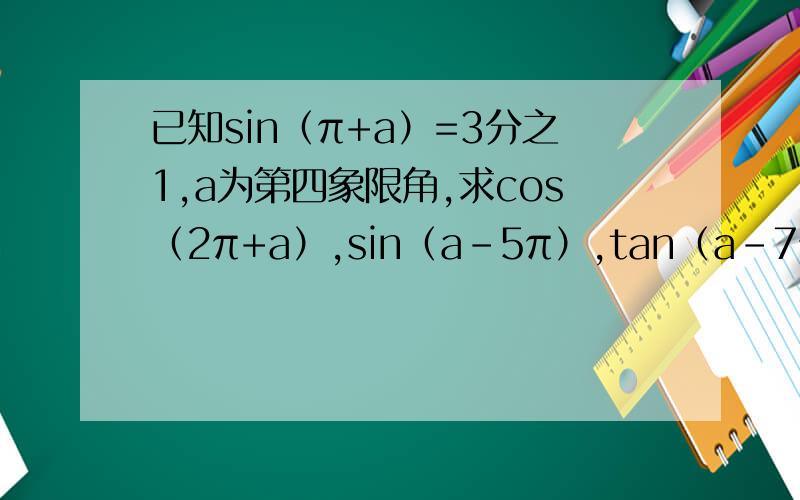 已知sin（π+a）=3分之1,a为第四象限角,求cos（2π+a）,sin（a-5π）,tan（a-7π）的值