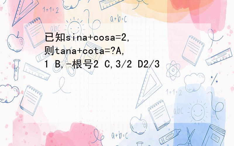 已知sina+cosa=2,则tana+cota=?A,1 B,-根号2 C,3/2 D2/3