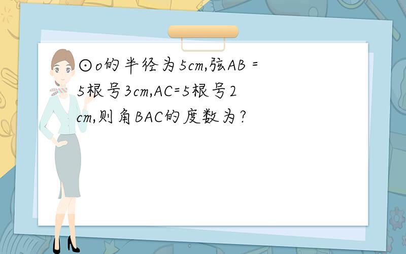 ⊙o的半径为5cm,弦AB＝5根号3cm,AC=5根号2cm,则角BAC的度数为?