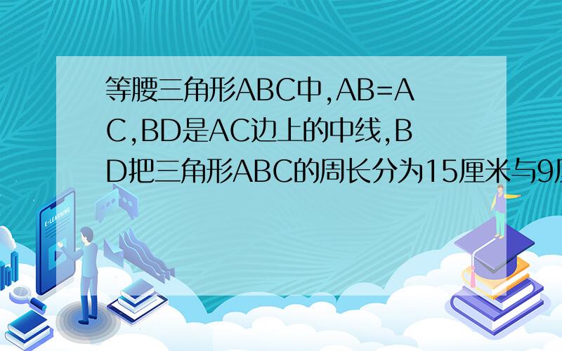 等腰三角形ABC中,AB=AC,BD是AC边上的中线,BD把三角形ABC的周长分为15厘米与9厘米l两部分,求腰AB的长