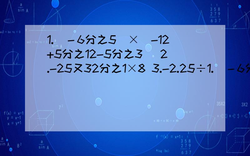 1.（－6分之5）×（-12+5分之12-5分之3） 2.-25又32分之1×8 3.-2.25÷1.（－6分之5）×（-12+5分之12-5分之3）2.-25又32分之1×83.-2.25÷（1又8分之1）÷（-8）4.-3.5÷（-8分之7）×（-4分之3）-（-5）×5分之1÷（