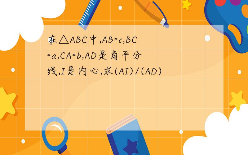 在△ABC中,AB=c,BC=a,CA=b,AD是角平分线,I是内心,求(AI)/(AD)