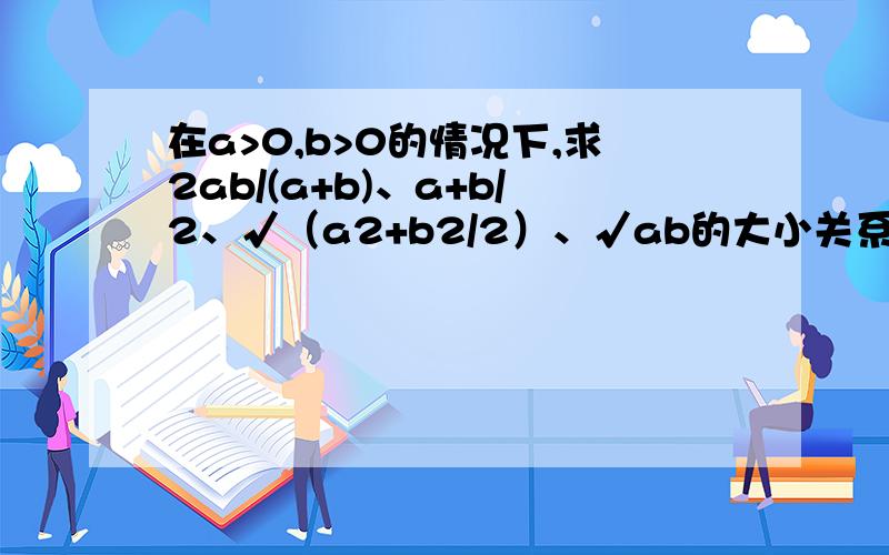 在a>0,b>0的情况下,求2ab/(a+b)、a+b/2、√（a2+b2/2）、√ab的大小关系要有求证过程！