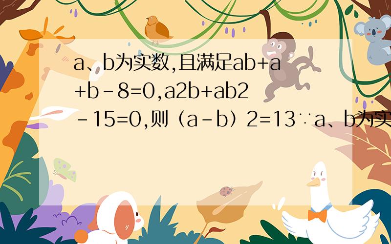 a、b为实数,且满足ab+a+b-8=0,a2b+ab2-15=0,则（a-b）2=13∵a、b为实数,且满足ab+a+b-8=0,a2b+ab2-15=0,∴ab+（a+b）=8,ab•（a+b）=15,∴ab、a+b是方程x2-8x+15=0,即（x-3）（x-5）=0的两个根,∴x=3或x=5；①当ab=3,a+