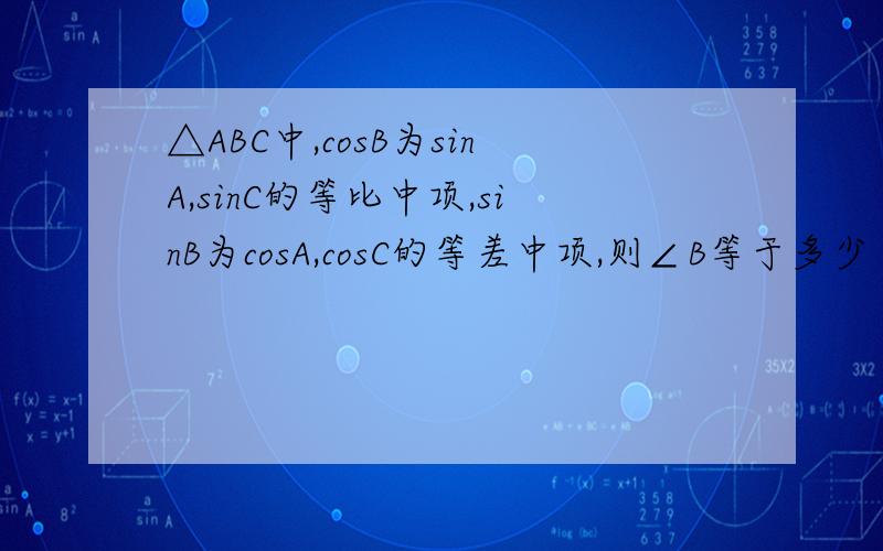 △ABC中,cosB为sinA,sinC的等比中项,sinB为cosA,cosC的等差中项,则∠B等于多少