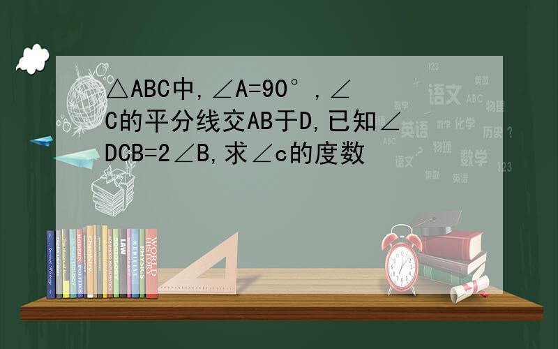 △ABC中,∠A=90°,∠C的平分线交AB于D,已知∠DCB=2∠B,求∠c的度数