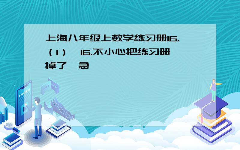 上海八年级上数学练习册16.（1）,16.不小心把练习册掉了,急—————————————————————————————————————————————————————————