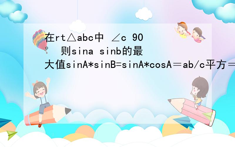 在rt△abc中 ∠c 90° 则sina sinb的最大值sinA*sinB=sinA*cosA＝ab/c平方＝ab/（a平方+b平方）,又因a平方+b平方≥2ab,所以ab/（a平方+b平方）≤0.5,所以当a=b时,即A＝45度时,最大值是0.5其中为什么ab/（a平方+