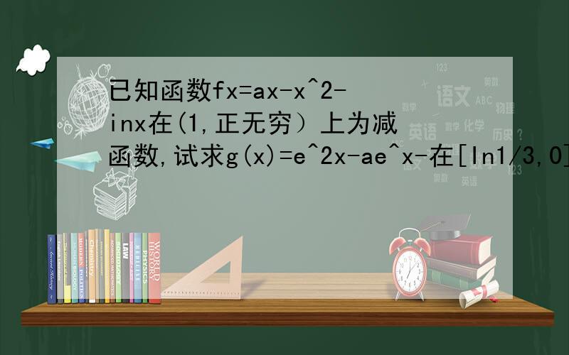 已知函数fx=ax-x^2-inx在(1,正无穷）上为减函数,试求g(x)=e^2x-ae^x-在[In1/3,0]上的最小值