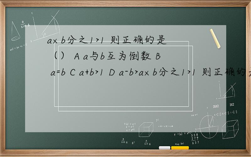a×b分之1>1 则正确的是（） A a与b互为倒数 B a=b C a+b>1 D a-b>a×b分之1>1 则正确的是（） A a与b互为倒数 B a=b   C a+b>1 D a-b>0