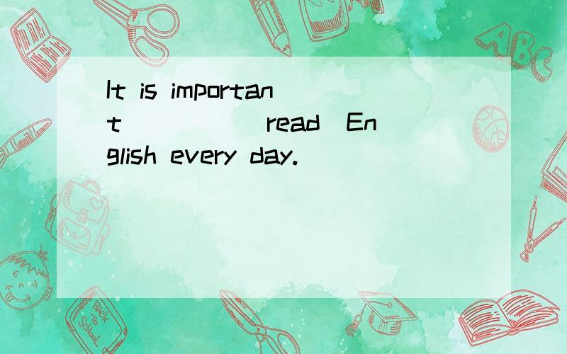 It is important ____(read)English every day.