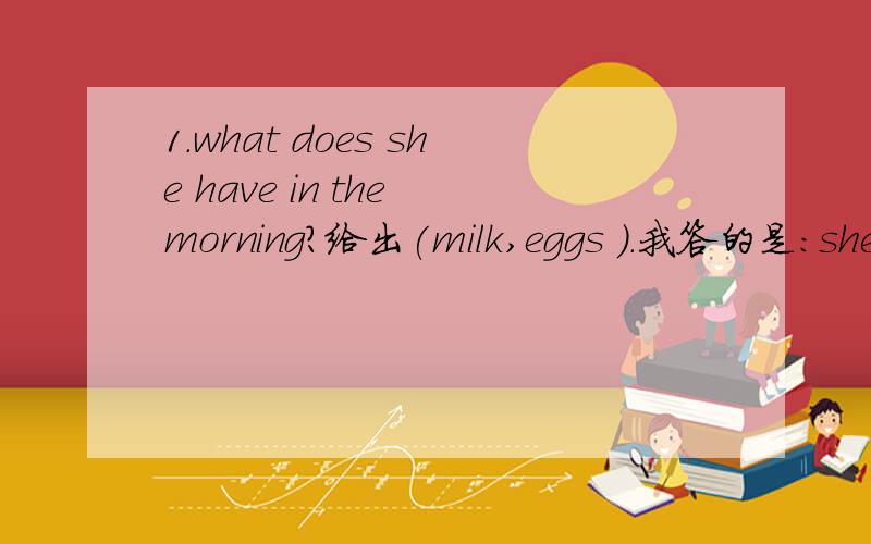 1.what does she have in the morning?给出(milk,eggs ).我答的是:she eats milk and eggs in the morning.2.He come home at 6:00.要求写问句