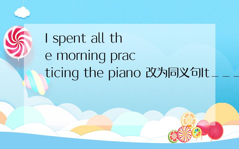 I spent all the morning practicing the piano 改为同义句It_______ ________the______morning ______ ________the piano