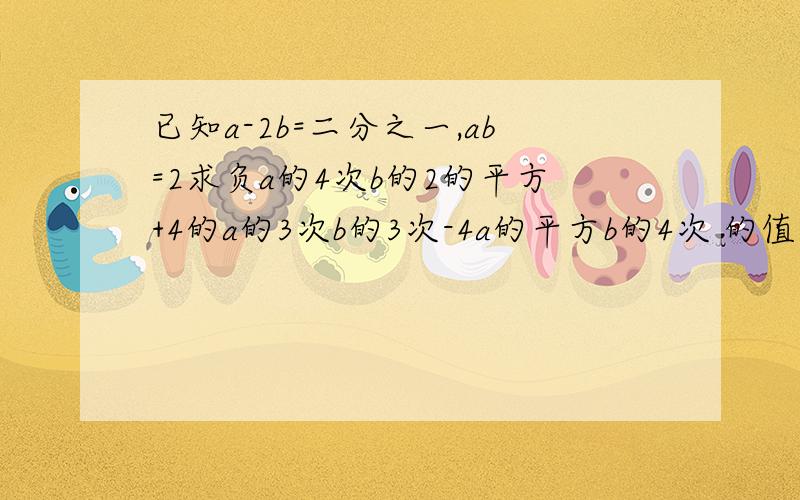 已知a-2b=二分之一,ab=2求负a的4次b的2的平方+4的a的3次b的3次-4a的平方b的4次 的值