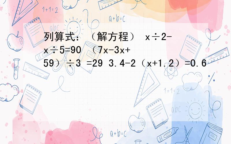 列算式：（解方程） x÷2-x÷5=90 （7x-3x+59）÷3 =29 3.4-2（x+1.2）=0.6