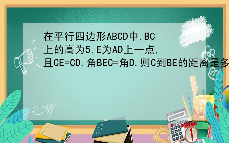 在平行四边形ABCD中,BC上的高为5,E为AD上一点,且CE=CD,角BEC=角D,则C到BE的距离是多少江湖救急 A E DB C